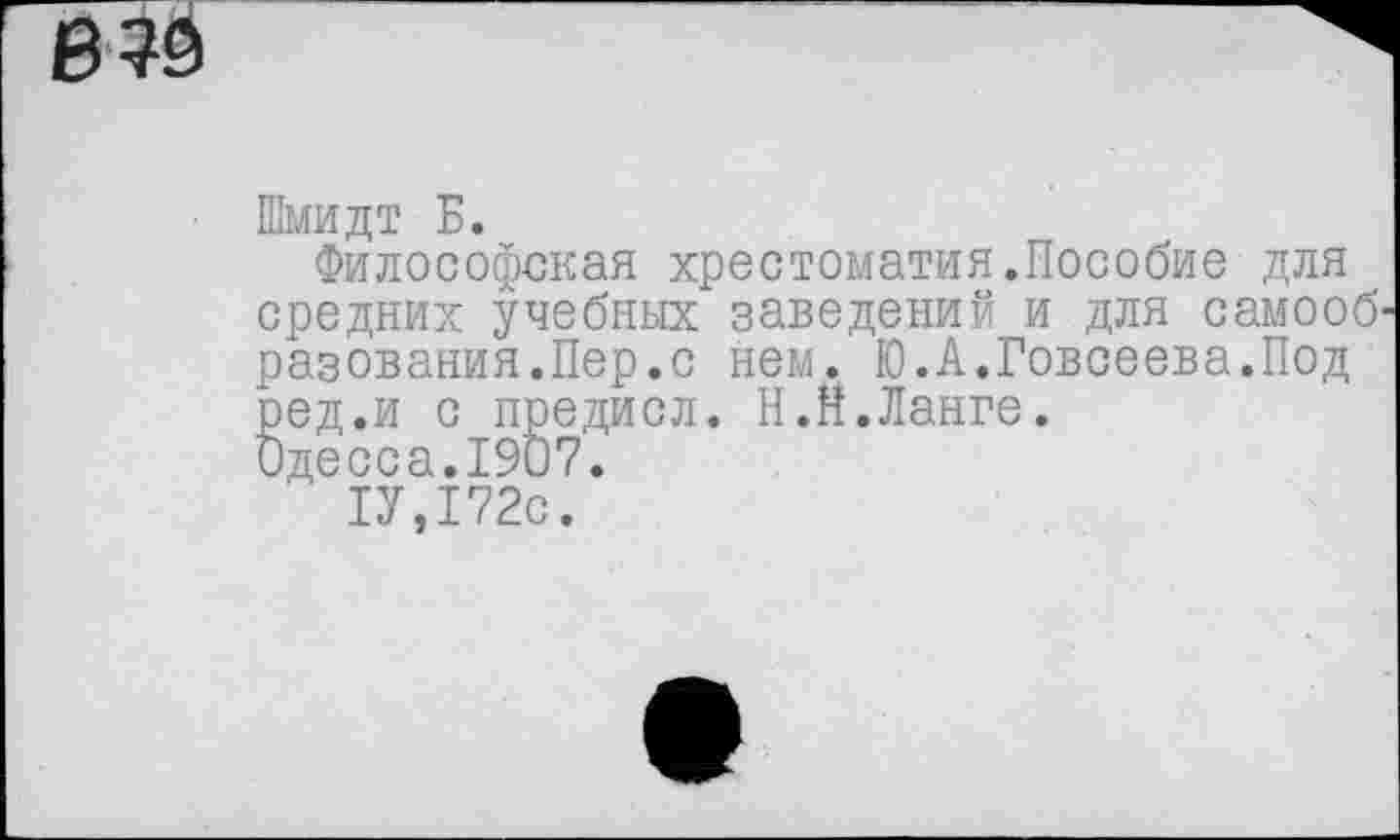 ﻿В?9
Шмидт Б.
Философская хрестоматия.Пособие для средних учебных заведений и для самооб' разевания.Пер.с нем. Ю.А.Говсеева.Под ред.и с предисл. Н.Н.Ланге.
Одесса.1907.
1У,172с.